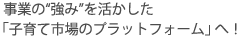 事業の“強み”を活かした「子育て市場のプラットフォーム」へ！