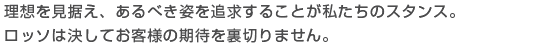 理想を見据え、あるべき姿を追求することが私たちのスタンス。ロッソは決してお客様の期待を裏切りません。