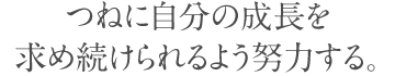 つねに自分の成長を 求め続けられるよう努力する。