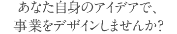 あなた自身のアイデアで、 事業をデザインしませんか？