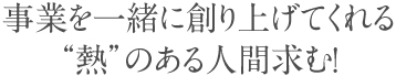 事業を一緒に創り上げてくれる“熱”のある人間求む！