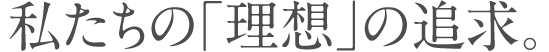 私たちの「理想」の追求。