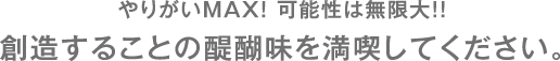 やりがいMAX！ 可能性は無限大！！　創造することの醍醐味を満喫してください。